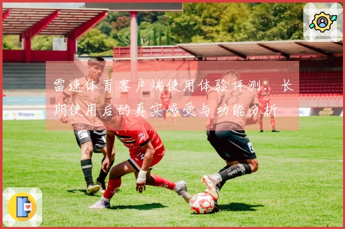 雷速体育客户端使用体验评测：长期使用后的真实感受与功能分析