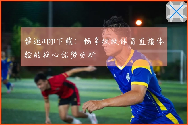 雷速app下载：畅享极致体育直播体验的核心优势分析